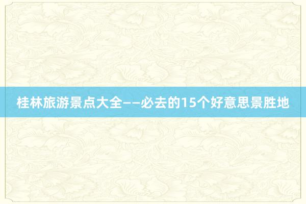 桂林旅游景点大全——必去的15个好意思景胜地